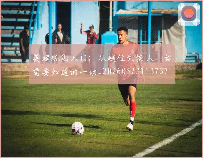 英超规则入门:从越位到换人,你需要知道的一切_20260523113737