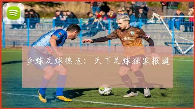 全球足球热点：天下足球独家报道