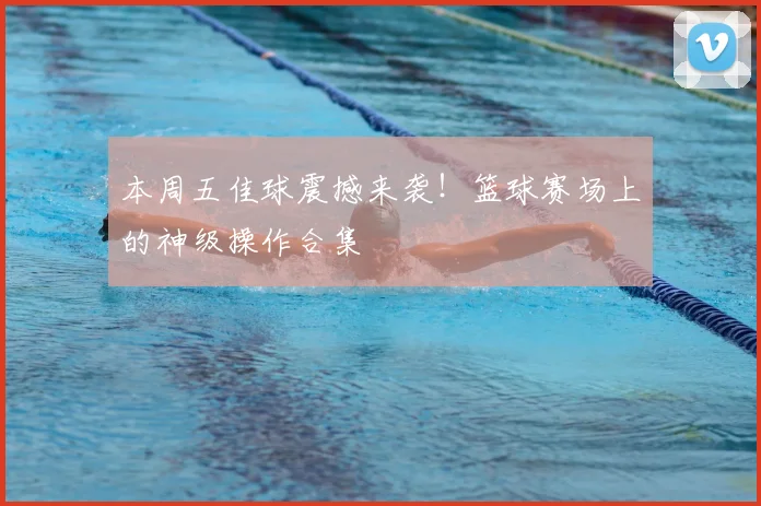 本周五佳球震撼来袭！篮球赛场上的神级操作合集