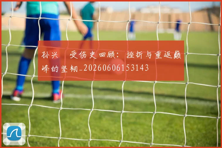 孙兴慜受伤史回顾：挫折与重返巅峰的坚韧_20260606153143