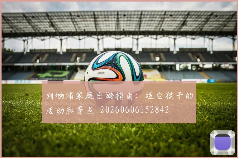 利物浦家庭出游指南：适合孩子的活动和景点_20260606152842