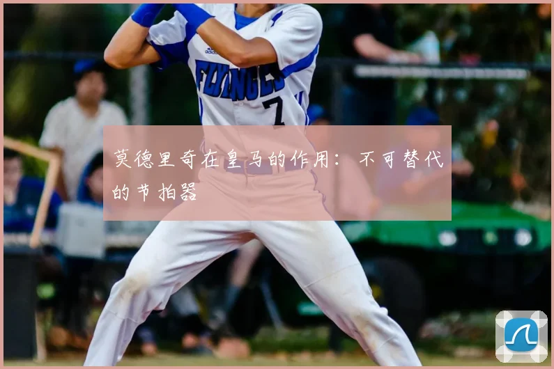 莫德里奇在皇马的作用：不可替代的节拍器