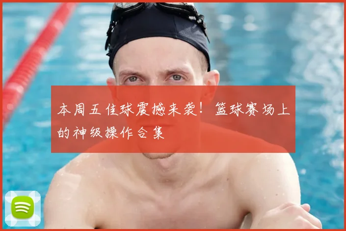 本周五佳球震撼来袭！篮球赛场上的神级操作合集