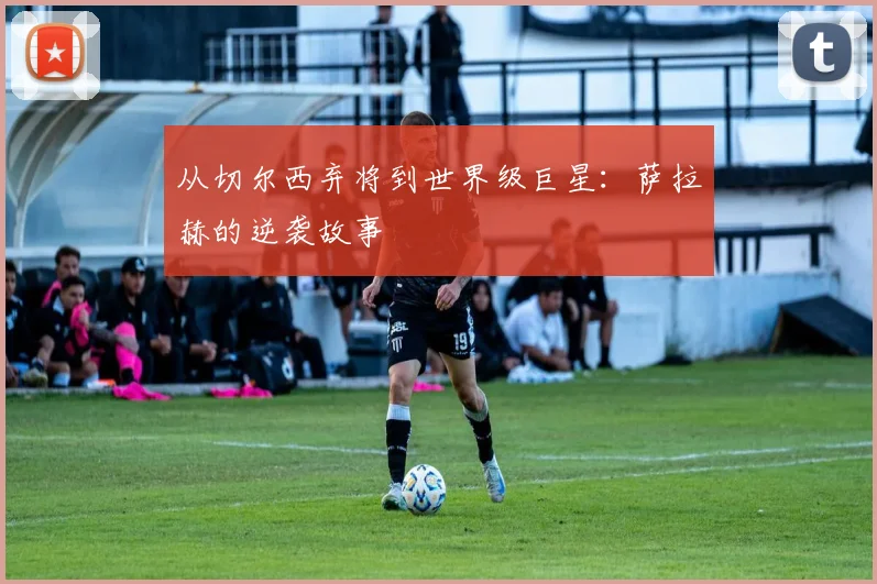 从切尔西弃将到世界级巨星:萨拉赫的逆袭故事