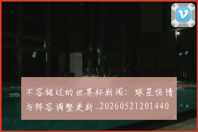 不容错过的世界杯新闻:球星伤情与阵容调整更新_20260521201440