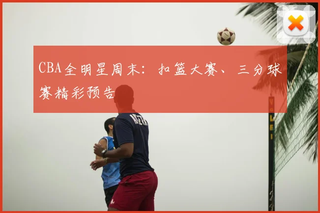 CBA全明星周末：扣篮大赛、三分球赛精彩预告