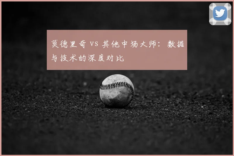 莫德里奇 vs 其他中场大师:数据与技术的深度对比
