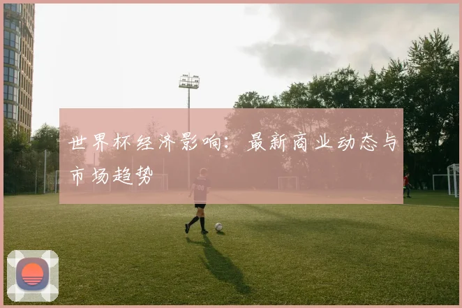 世界杯经济影响:最新商业动态与市场趋势