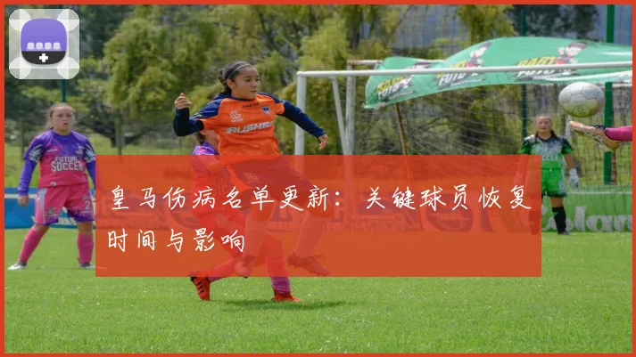皇马伤病名单更新:关键球员恢复时间与影响