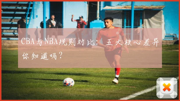 CBA与NBA规则对比：五大核心差异你知道吗？