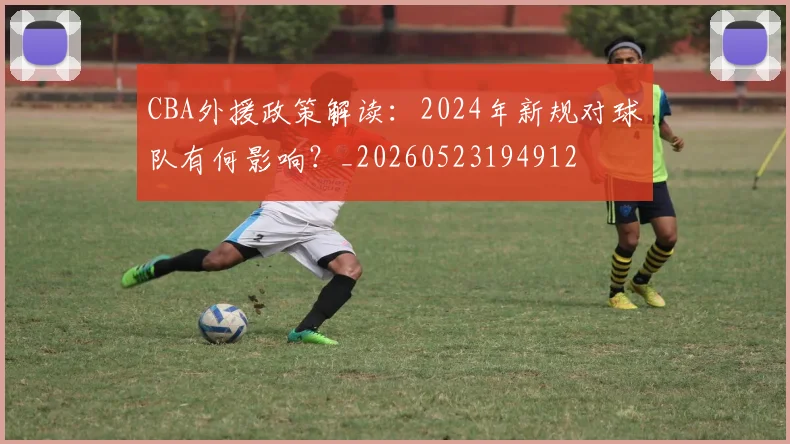 CBA外援政策解读:2024年新规对球队有何影响?_20260523194912