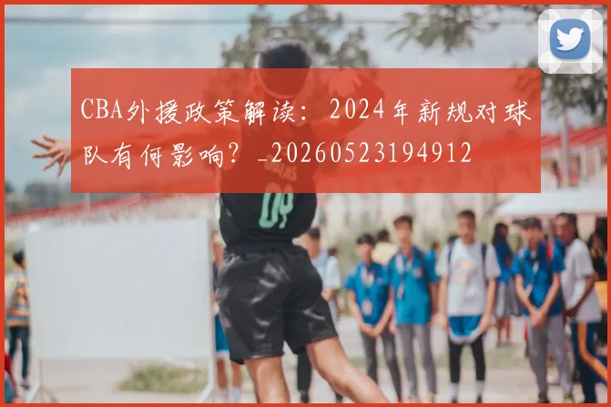 CBA外援政策解读:2024年新规对球队有何影响?_20260523194912