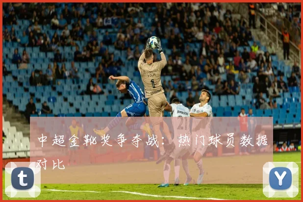 中超金靴奖争夺战：热门球员数据对比