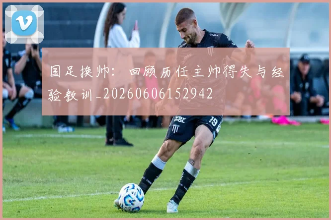 国足换帅：回顾历任主帅得失与经验教训_20260606152942