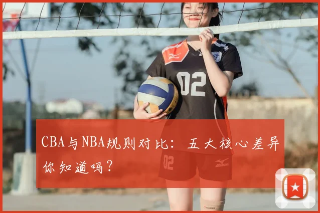 CBA与NBA规则对比：五大核心差异你知道吗？